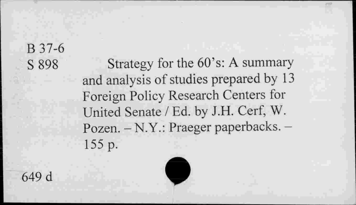 ﻿B 37-6
S 898
Strategy for the 60’s: A summary and analysis of studies prepared by 13 Foreign Policy Research Centers for United Senate / Ed. by J.H. Cerf, W. Pozen. -N.Y.: Praeger paperbacks. -155 p.
649 d